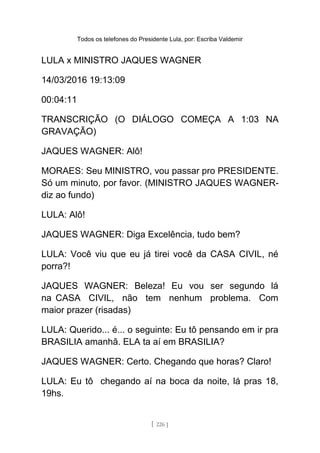 Todos os telefones do Presidente Lula, por: Escriba Valdemir
LULA x MINISTRO JAQUES WAGNER
14/03/2016 19:13:09
00:04:11
TRANSCRIÇÃO (O DIÁLOGO COMEÇA A 1:03 NA
GRAVAÇÃO)
JAQUES WAGNER: Alô!
MORAES: Seu MINISTRO, vou passar pro PRESIDENTE.
Só um minuto, por favor. (MINISTRO JAQUES WAGNER-
diz ao fundo)
LULA: Alô!
JAQUES WAGNER: Diga Excelência, tudo bem?
LULA: Você viu que eu já tirei você da CASA CIVIL, né
porra?!
JAQUES WAGNER: Beleza! Eu vou ser segundo lá
na CASA CIVIL, não tem nenhum problema. Com
maior prazer (risadas)
LULA: Querido... é... o seguinte: Eu tô pensando em ir pra
BRASILIA amanhã. ELA ta aí em BRASILIA?
JAQUES WAGNER: Certo. Chegando que horas? Claro!
LULA: Eu tô chegando aí na boca da noite, lá pras 18,
19hs.
[ 226 ]
 