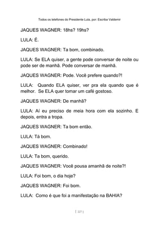 Todos os telefones do Presidente Lula, por: Escriba Valdemir
JAQUES WAGNER: 18hs? 19hs?
LULA: É.
JAQUES WAGNER: Ta bom, combinado.
LULA: Se ELA quiser, a gente pode conversar de noite ou
pode ser de manhã. Pode conversar de manhã.
JAQUES WAGNER: Pode. Você prefere quando?!
LULA: Quando ELA quiser, ver pra ela quando que é
melhor. Se ELA quer tomar um café gostoso.
JAQUES WAGNER: De manhã?
LULA: Aí eu preciso de meia hora com ela sozinho. E
depois, entra a tropa.
JAQUES WAGNER: Ta bom então.
LULA: Tá bom.
JAQUES WAGNER: Combinado!
LULA: Ta bom, querido.
JAQUES WAGNER: Você pousa amanhã de noite?!
LULA: Foi bom, o dia hoje?
JAQUES WAGNER: Foi bom.
LULA: Como é que foi a manifestação na BAHIA?
[ 227 ]
 