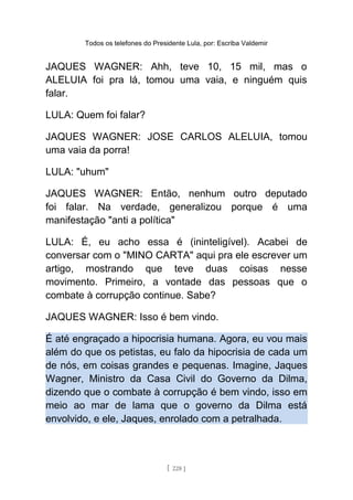 Todos os telefones do Presidente Lula, por: Escriba Valdemir
JAQUES WAGNER: Ahh, teve 10, 15 mil, mas o
ALELUIA foi pra lá, tomou uma vaia, e ninguém quis
falar.
LULA: Quem foi falar?
JAQUES WAGNER: JOSE CARLOS ALELUIA, tomou
uma vaia da porra!
LULA: "uhum"
JAQUES WAGNER: Então, nenhum outro deputado
foi falar. Na verdade, generalizou porque é uma
manifestação "anti a política"
LULA: É, eu acho essa é (ininteligível). Acabei de
conversar com o "MINO CARTA" aqui pra ele escrever um
artigo, mostrando que teve duas coisas nesse
movimento. Primeiro, a vontade das pessoas que o
combate à corrupção continue. Sabe?
JAQUES WAGNER: Isso é bem vindo.
É até engraçado a hipocrisia humana. Agora, eu vou mais
além do que os petistas, eu falo da hipocrisia de cada um
de nós, em coisas grandes e pequenas. Imagine, Jaques
Wagner, Ministro da Casa Civil do Governo da Dilma,
dizendo que o combate à corrupção é bem vindo, isso em
meio ao mar de lama que o governo da Dilma está
envolvido, e ele, Jaques, enrolado com a petralhada.
[ 228 ]
 