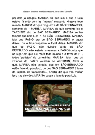 Todos os telefones do Presidente Lula, por: Escriba Valdemir
pai dele já chegou. MARISA diz que sim e que o Lula
estava falando com as “manas” enquanto xingava todo
mundo. MARISA diz que ninguém é de SÃO BERNARDO,
somente ela – MARISA. MARISA diz que somente ela e
TARCISIO são de SÃO BERNARDO. MARISA ironiza
falando que nem Lula é de SÃO BERNARDO. MARISA
fala que FABIO era de SÃO BERNARDO e agora
deixou os outros ocuparem o local deles. MARISA diz
que se FABIO não tivesse saído de SÃO
BERNARDO não estaria essa merda. FABIO ironiza que
no lugar em que ele mora todo mundo é a favor do PT,
todos “petistas” de carteirinha. MARISA fala que os
vizinhos de FABIO votaram no ALCKIMIN, fazer o
que. MARISA não acredita que em SÃO BERNARDO
estão fazendo panelaço, porque SÃO BERNARDO é terra
de lutador, de trabalhador... FABIO diz que vão mudar
isso nas eleições. MARISA passa a ligação para Lula.
[ 23 ]
 
