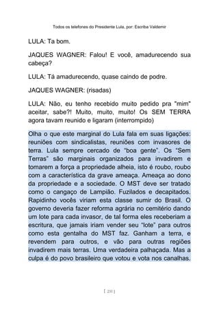 Todos os telefones do Presidente Lula, por: Escriba Valdemir
LULA: Ta bom.
JAQUES WAGNER: Falou! E você, amadurecendo sua
cabeça?
LULA: Tá amadurecendo, quase caindo de podre.
JAQUES WAGNER: (risadas)
LULA: Não, eu tenho recebido muito pedido pra "mim"
aceitar, sabe?! Muito, muito, muito! Os SEM TERRA
agora tavam reunido e ligaram (interrompido)
Olha o que este marginal do Lula fala em suas ligações:
reuniões com sindicalistas, reuniões com invasores de
terra. Lula sempre cercado de “boa gente”. Os “Sem
Terras” são marginais organizados para invadirem e
tomarem a força a propriedade alheia, isto é roubo, roubo
com a característica da grave ameaça. Ameaça ao dono
da propriedade e a sociedade. O MST deve ser tratado
como o cangaço de Lampião. Fuzilados e decapitados.
Rapidinho vocês viriam esta classe sumir do Brasil. O
governo deveria fazer reforma agrária no cemitério dando
um lote para cada invasor, de tal forma eles receberiam a
escritura, que jamais iriam vender seu “lote” para outros
como esta gentalha do MST faz. Ganham a terra, e
revendem para outros, e vão para outras regiões
invadirem mais terras. Uma verdadeira palhaçada. Mas a
culpa é do povo brasileiro que votou e vota nos canalhas.
[ 231 ]
 