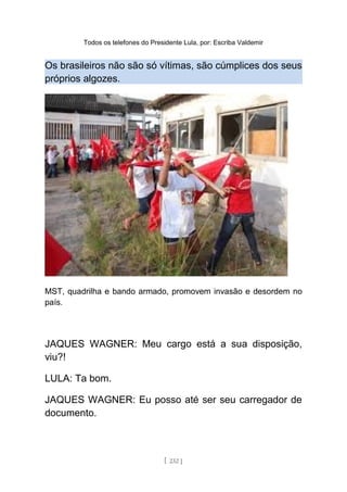 Todos os telefones do Presidente Lula, por: Escriba Valdemir
Os brasileiros não são só vítimas, são cúmplices dos seus
próprios algozes.
MST, quadrilha e bando armado, promovem invasão e desordem no
país.
JAQUES WAGNER: Meu cargo está a sua disposição,
viu?!
LULA: Ta bom.
JAQUES WAGNER: Eu posso até ser seu carregador de
documento.
[ 232 ]
 