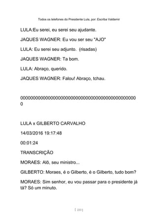 Todos os telefones do Presidente Lula, por: Escriba Valdemir
LULA:Eu serei, eu serei seu ajudante.
JAQUES WAGNER: Eu vou ser seu "AJO"
LULA: Eu serei seu adjunto. (risadas)
JAQUES WAGNER: Ta bom.
LULA: Abraço, querido.
JAQUES WAGNER: Falou! Abraço, tchau.
0000000000000000000000000000000000000000000000
0
LULA x GILBERTO CARVALHO
14/03/2016 19:17:48
00:01:24
TRANSCRIÇÃO
MORAES: Alô, seu ministro...
GILBERTO: Moraes, é o Gilberto, é o Gilberto, tudo bom?
MORAES: Sim senhor, eu vou passar para o presidente já
tá? Só um minuto.
[ 233 ]
 