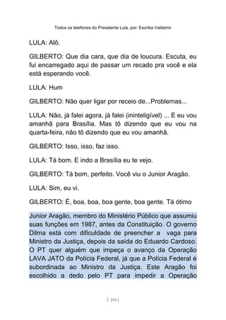 Todos os telefones do Presidente Lula, por: Escriba Valdemir
LULA: Alô.
GILBERTO: Que dia cara, que dia de loucura. Escuta, eu
fui encarregado aqui de passar um recado pra você e ela
está esperando você.
LULA: Hum
GILBERTO: Não quer ligar por receio de...Problemas...
LULA: Não, já falei agora, já falei (ininteligível) ... E eu vou
amanhã para Brasília. Mas tô dizendo que eu vou na
quarta-feira, não tô dizendo que eu vou amanhã.
GILBERTO: Isso, isso, faz isso.
LULA: Tá bom. E indo a Brasília eu te vejo.
GILBERTO: Tá bom, perfeito. Você viu o Junior Aragão.
LULA: Sim, eu vi.
GILBERTO: É, boa, boa, boa gente, boa gente. Tá ótimo
Junior Aragão, membro do Ministério Público que assumiu
suas funções em 1987, antes da Constituição. O governo
Dilma está com dificuldade de preencher a vaga para
Ministro da Justiça, depois da saída do Eduardo Cardoso.
O PT quer alguém que impeça o avanço da Operação
LAVA JATO da Polícia Federal, já que a Polícia Federal é
subordinada ao Ministro da Justiça. Este Aragão foi
escolhido a dedo pelo PT para impedir a Operação
[ 234 ]
 