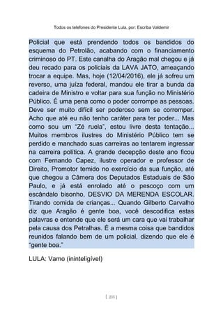 Todos os telefones do Presidente Lula, por: Escriba Valdemir
Policial que está prendendo todos os bandidos do
esquema do Petrolão, acabando com o financiamento
criminoso do PT. Este canalha do Aragão mal chegou e já
deu recado para os policiais da LAVA JATO, ameaçando
trocar a equipe. Mas, hoje (12/04/2016), ele já sofreu um
reverso, uma juíza federal, mandou ele tirar a bunda da
cadeira de Ministro e voltar para sua função no Ministério
Público. É uma pena como o poder corrompe as pessoas.
Deve ser muito difícil ser poderoso sem se corromper.
Acho que até eu não tenho caráter para ter poder... Mas
como sou um “Zé ruela”, estou livre desta tentação...
Muitos membros ilustres do Ministério Público tem se
perdido e manchado suas carreiras ao tentarem ingressar
na carreira política. A grande decepção deste ano ficou
com Fernando Capez, ilustre operador e professor de
Direito, Promotor temido no exercício da sua função, até
que chegou a Câmera dos Deputados Estaduais de São
Paulo, e já está enrolado até o pescoço com um
escândalo bisonho, DESVIO DA MERENDA ESCOLAR.
Tirando comida de crianças... Quando Gilberto Carvalho
diz que Aragão é gente boa, você descodifica estas
palavras e entende que ele será um cara que vai trabalhar
pela causa dos Petralhas. É a mesma coisa que bandidos
reunidos falando bem de um policial, dizendo que ele é
“gente boa.”
LULA: Vamo (ininteligível)
[ 235 ]
 