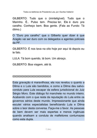 Todos os telefones do Presidente Lula, por: Escriba Valdemir
GILBERTO: Tudo que o (ininteligível). Tudo que o
Marinho. É.. Pulso tem. Precisa ter, Ele é duro pra
caralho. Conheço bem. Boa gente. (Fala ao Fundo: Tá
ótimo.)
O “Duro pra caralho” que o Gilberto quer dizer é que
Aragão vai ser duro com os delegados e agentes policiais
da PF.
GILBERTO: É nos tava na oito hoje por aqui tá depois eu
te falo.
LULA: Tá bom querido, tá bom. Um abraço.
GILBERTO: Boa viagem, até lá.
0000000000000000000000000
Esta gravação é maravilhosa, ela nos revelou o quanto a
Dilma e o Lula são bandidos, e como a Dilma deu salvo-
conduto para Lula escapar da esfera jurisdicional do Juiz
Sérgio Moro. Este diálogo foi manchete no mundo inteiro.
Acabando com o que resta da reputação do Lula entre os
governos sérios deste mundo. Impressionante que ainda
escutei vários especialistas beneficiando Lula e Dilma
sobre o teor desta conversa. Faça-me o favor. As pessoas
de bem devem ser mais espertas e menos ingênuas
quando analisam a conduta de malfeitores contumazes
como esta dupla.
[ 236 ]
 