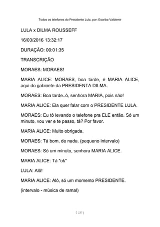 Todos os telefones do Presidente Lula, por: Escriba Valdemir
LULA x DILMA ROUSSEFF
16/03/2016 13:32:17
DURAÇÃO: 00:01:35
TRANSCRIÇÃO
MORAES: MORAES!
MARIA ALICE: MORAES, boa tarde, é MARIA ALICE,
aqui do gabinete da PRESIDENTA DILMA.
MORAES: Boa tarde..ô, senhora MARIA, pois não!
MARIA ALICE: Ela quer falar com o PRESIDENTE LULA.
MORAES: Eu tô levando o telefone pra ELE então. Só um
minuto, vou ver e te passo, tá? Por favor.
MARIA ALICE: Muito obrigada.
MORAES: Tá bom, de nada. (pequeno intervalo)
MORAES: Só um minuto, senhora MARIA ALICE.
MARIA ALICE: Tá "ok"
LULA: Alô!
MARIA ALICE: Alô, só um momento PRESIDENTE.
(intervalo - música de ramal)
[ 237 ]
 