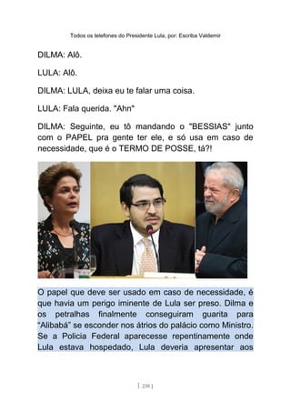 Todos os telefones do Presidente Lula, por: Escriba Valdemir
DILMA: Alô.
LULA: Alô.
DILMA: LULA, deixa eu te falar uma coisa.
LULA: Fala querida. "Ahn"
DILMA: Seguinte, eu tô mandando o "BESSIAS" junto
com o PAPEL pra gente ter ele, e só usa em caso de
necessidade, que é o TERMO DE POSSE, tá?!
O papel que deve ser usado em caso de necessidade, é
que havia um perigo iminente de Lula ser preso. Dilma e
os petralhas finalmente conseguiram guarita para
“Alibabá” se esconder nos átrios do palácio como Ministro.
Se a Policia Federal aparecesse repentinamente onde
Lula estava hospedado, Lula deveria apresentar aos
[ 238 ]
 