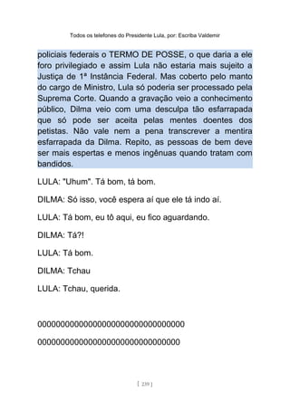 Todos os telefones do Presidente Lula, por: Escriba Valdemir
policiais federais o TERMO DE POSSE, o que daria a ele
foro privilegiado e assim Lula não estaria mais sujeito a
Justiça de 1ª Instância Federal. Mas coberto pelo manto
do cargo de Ministro, Lula só poderia ser processado pela
Suprema Corte. Quando a gravação veio a conhecimento
público, Dilma veio com uma desculpa tão esfarrapada
que só pode ser aceita pelas mentes doentes dos
petistas. Não vale nem a pena transcrever a mentira
esfarrapada da Dilma. Repito, as pessoas de bem deve
ser mais espertas e menos ingênuas quando tratam com
bandidos.
LULA: "Uhum". Tá bom, tá bom.
DILMA: Só isso, você espera aí que ele tá indo aí.
LULA: Tá bom, eu tô aqui, eu fico aguardando.
DILMA: Tá?!
LULA: Tá bom.
DILMA: Tchau
LULA: Tchau, querida.
00000000000000000000000000000000
0000000000000000000000000000000
[ 239 ]
 