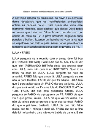 Todos os telefones do Presidente Lula, por: Escriba Valdemir
A conversa chocou os brasileiros, ao ouvir a ex-primeira-
dama desejando que os manifestantes anti-petistas
enfiem as panelas no cu. Para quem não viveu este
momento histórico, cabe explicar que desde 2015 todas
as vezes que Lula, ou Dilma faziam um discurso por
cadeia de radio ou TV, o povo brasileiro pegavam suas
panelas e batiam, fazendo um barulho na vizinhança que
se espalhava por todo o país. Assim todos percebiam o
tamanho da insatisfação nacional com o governo do PT.
LULA x FABIO
LULA pergunta se a reunião com o amigo dele foi boa
(FERNANDO BITTAR). FABIO diz que foi boa. FABIO diz
que “ele” (FERNANDO BITTAR) disse que precisa falar
com LULA, mas não quer ir no INSTITUTO. Quer ir as
08:00 na casa de LULA. LULA pergunta se hoje ou
amanhã. FABIO fala que amanhã. LULA pergunta se ele
não ia para Curitiba. FABIO diz que foi adiado. LULA fala
que é para avisar para vir. FABIO diz que vai junto. LULA
diz que está vendo na TV uma luta do CASSIUS CLAY de
1985. FABIO diz que está assistindo futebol. LULA
pergunta se FABIO viu o programa do PT. FABIO diz que
viu e que gostou muito. LULA diz que vai ver ainda. Ele
não viu ainda porque gravou e quer que se foda. FABIO
diz que o pai falou bastante. LULA diz que não falou
muito, que foi 1 minuto e meio só. FABIO diz que a filha
dele foi no banheiro para não ouvir batida de panela. E ele
[ 24 ]
 
