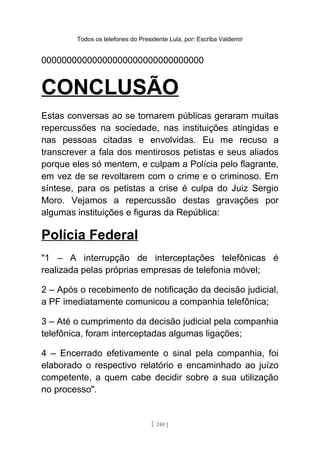 Todos os telefones do Presidente Lula, por: Escriba Valdemir
00000000000000000000000000000000
CONCLUSÃO
Estas conversas ao se tornarem públicas geraram muitas
repercussões na sociedade, nas instituições atingidas e
nas pessoas citadas e envolvidas. Eu me recuso a
transcrever a fala dos mentirosos petistas e seus aliados
porque eles só mentem, e culpam a Polícia pelo flagrante,
em vez de se revoltarem com o crime e o criminoso. Em
síntese, para os petistas a crise é culpa do Juiz Sergio
Moro. Vejamos a repercussão destas gravações por
algumas instituições e figuras da República:
Polícia Federal
"1 – A interrupção de interceptações telefônicas é
realizada pelas próprias empresas de telefonia móvel;
2 – Após o recebimento de notificação da decisão judicial,
a PF imediatamente comunicou a companhia telefônica;
3 – Até o cumprimento da decisão judicial pela companhia
telefônica, foram interceptadas algumas ligações;
4 – Encerrado efetivamente o sinal pela companhia, foi
elaborado o respectivo relatório e encaminhado ao juízo
competente, a quem cabe decidir sobre a sua utilização
no processo".
[ 240 ]
 
