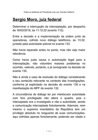 Todos os telefones do Presidente Lula, por: Escriba Valdemir
Sergio Moro, juiz federal
Determinei a interrupção da interceptação, por despacho
de 16/03/2016, às 11:12:22 (evento 112).
Entre a decisão e a implementação da ordem junto às
operadoras, colhido novo diálogo telefônico, às 13:32,
juntado pela autoridade policial no evento 133.
Não havia reparado antes no ponto, mas não vejo maior
relevância.
Como havia justa causa e autorização legal para a
interceptação, não vislumbro maiores problemas no
ocorrido, valendo, portanto, o já consignado na decisão do
evento 135.
Não é ainda o caso de exclusão do diálogo considerando
o seu conteúdo relevante no contexto das investigações,
conforme já explicitado na decisão do evento 135 e na
manifestação do MPF do evento 132.
A circunstância do diálogo ter por interlocutor autoridade
com foro privilegiado não altera o quadro, pois o
interceptado era o investigado e não a autoridade, sendo
a comunicação interceptada fortuitamente. Ademais, nem
mesmo o supremo mandatário da República tem um
privilégio absoluto no resguardo de suas comunicações,
aqui colhidas apenas fortuitamente, podendo ser citado o
[ 241 ]
 