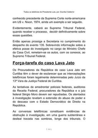 Todos os telefones do Presidente Lula, por: Escriba Valdemir
conhecido precedente da Suprema Corte norte-americana
em US v. Nixon, 1974, ainda um exemplo a ser seguido.
Evidentemente, caberá ao Supremo Tribunal Federal,
quando receber o processo, decidir definitivamente sobre
essas questões.
Então apenas prossiga a Secretaria no cumprimento do
despacho do evento 135. Sobrevindo informação sobre a
efetiva posse do investigado no cargo de Ministro Chefe
da Casa Civil, remetam-se os autos, com os conexos, ao
Supremo Tribunal Federal.
Força-tarefa do caso Lava Jato
Os Procuradores da República do caso Lava Jato em
Curitiba têm o dever de esclarecer que as interceptações
telefônicas foram legalmente determinadas pelo Juízo da
13ª Vara da Justiça Federal de Curitiba.
As tentativas de amedrontar policiais federais, auditores
da Receita Federal, procuradores da República e o juiz
federal Sérgio Moro devem ser repudiadas. Os atentados
à investigação revelam a extensão do abuso de poder e
do descaso com o Estado Democrático de Direito na
República.
As conversas telefônicas constituem evidências de
obstrução à investigação, em uma guerra subterrânea e
desleal travada nas sombras, longe dos tribunais. O
[ 242 ]
 