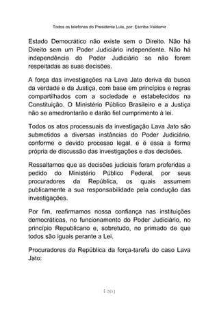 Todos os telefones do Presidente Lula, por: Escriba Valdemir
Estado Democrático não existe sem o Direito. Não há
Direito sem um Poder Judiciário independente. Não há
independência do Poder Judiciário se não forem
respeitadas as suas decisões.
A força das investigações na Lava Jato deriva da busca
da verdade e da Justiça, com base em princípios e regras
compartilhados com a sociedade e estabelecidos na
Constituição. O Ministério Público Brasileiro e a Justiça
não se amedrontarão e darão fiel cumprimento à lei.
Todos os atos processuais da investigação Lava Jato são
submetidos a diversas instâncias do Poder Judiciário,
conforme o devido processo legal, e é essa a forma
própria de discussão das investigações e das decisões.
Ressaltamos que as decisões judiciais foram proferidas a
pedido do Ministério Público Federal, por seus
procuradores da República, os quais assumem
publicamente a sua responsabilidade pela condução das
investigações.
Por fim, reafirmamos nossa confiança nas instituições
democráticas, no funcionamento do Poder Judiciário, no
princípio Republicano e, sobretudo, no primado de que
todos são iguais perante a Lei.
Procuradores da República da força-tarefa do caso Lava
Jato:
[ 243 ]
 