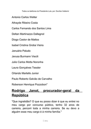 Todos os telefones do Presidente Lula, por: Escriba Valdemir
Antonio Carlos Welter
Athayde Ribeiro Costa
Carlos Fernando dos Santos Lima
Deltan Martinazzo Dallagnol
Diogo Castor de Mattos
Isabel Cristina Groba Vieira
Januário Paludo
Jerusa Burmann Viecili
Julio Carlos Motta Noronha
Laura Gonçalves Tessler
Orlando Martello Junior
Paulo Roberto Galvão de Carvalho
Roberson Henrique Pozzobon"
Rodrigo Janot, procurador-geral da
República
"Que ingratidão? O que eu posso dizer é que eu entrei no
meu cargo por concurso público, tenho 32 anos de
carreira, percorri toda a minha carreira. Se eu devo a
alguém esse meu cargo é à minha família."
[ 244 ]
 