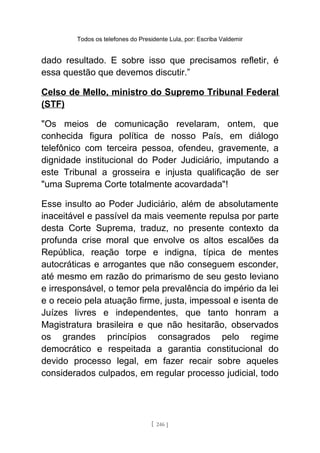 Todos os telefones do Presidente Lula, por: Escriba Valdemir
dado resultado. E sobre isso que precisamos refletir, é
essa questão que devemos discutir.”
Celso de Mello, ministro do Supremo Tribunal Federal
(STF)
"Os meios de comunicação revelaram, ontem, que
conhecida figura política de nosso País, em diálogo
telefônico com terceira pessoa, ofendeu, gravemente, a
dignidade institucional do Poder Judiciário, imputando a
este Tribunal a grosseira e injusta qualificação de ser
"uma Suprema Corte totalmente acovardada"!
Esse insulto ao Poder Judiciário, além de absolutamente
inaceitável e passível da mais veemente repulsa por parte
desta Corte Suprema, traduz, no presente contexto da
profunda crise moral que envolve os altos escalões da
República, reação torpe e indigna, típica de mentes
autocráticas e arrogantes que não conseguem esconder,
até mesmo em razão do primarismo de seu gesto leviano
e irresponsável, o temor pela prevalência do império da lei
e o receio pela atuação firme, justa, impessoal e isenta de
Juízes livres e independentes, que tanto honram a
Magistratura brasileira e que não hesitarão, observados
os grandes princípios consagrados pelo regime
democrático e respeitada a garantia constitucional do
devido processo legal, em fazer recair sobre aqueles
considerados culpados, em regular processo judicial, todo
[ 246 ]
 