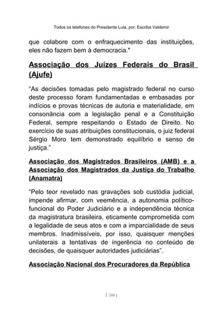 Todos os telefones do Presidente Lula, por: Escriba Valdemir
que colabore com o enfraquecimento das instituições,
eles não fazem bem à democracia."
Associação dos Juízes Federais do Brasil
(Ajufe)
“As decisões tomadas pelo magistrado federal no curso
deste processo foram fundamentadas e embasadas por
indícios e provas técnicas de autoria e materialidade, em
consonância com a legislação penal e a Constituição
Federal, sempre respeitando o Estado de Direito. No
exercício de suas atribuições constitucionais, o juiz federal
Sérgio Moro tem demonstrado equilíbrio e senso de
justiça.”
Associação dos Magistrados Brasileiros (AMB) e a
Associação dos Magistrados da Justiça do Trabalho
(Anamatra)
“Pelo teor revelado nas gravações sob custódia judicial,
impende afirmar, com veemência, a autonomia político-
funcional do Poder Judiciário e a independência técnica
da magistratura brasileira, eticamente comprometida com
a legalidade de seus atos e com a imparcialidade de seus
membros. Inadmissíveis, por isso, quaisquer menções
unilaterais a tentativas de ingerência no conteúdo de
decisões, de quaisquer autoridades judiciárias”.
Associação Nacional dos Procuradores da República
[ 248 ]
 
