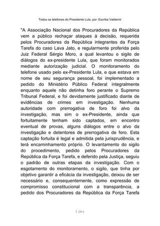 Todos os telefones do Presidente Lula, por: Escriba Valdemir
"A Associação Nacional dos Procuradores da República
vem a público rechaçar ataques à decisão, requerida
pelos Procuradores da República integrantes da Força
Tarefa do caso Lava Jato, e regularmente proferida pelo
Juiz Federal Sérgio Moro, a qual levantou o sigilo de
diálogos do ex-presidente Lula, que foram monitorados
mediante autorização judicial. O monitoramento do
telefone usado pelo ex-Presidente Lula, e que estava em
nome de seu segurança pessoal, foi implementado a
pedido do Ministério Público Federal integralmente
enquanto aquele não detinha foro perante o Supremo
Tribunal Federal, e foi devidamente justificado diante de
evidências de crimes em investigação. Nenhuma
autoridade com prerrogativa de foro foi alvo da
investigação, mas sim o ex-Presidente, ainda que
fortuitamente tenham sido captados, em encontro
eventual de provas, alguns diálogos entre o alvo da
investigação e detentores de prerrogativa de foro. Esta
captação fortuita é legal e admitida pela jurisprudência, e
terá encaminhamento próprio. O levantamento do sigilo
do procedimento, pedido pelos Procuradores da
República da Força Tarefa, e deferido pela Justiça, seguiu
o padrão de outras etapas da investigação. Com o
esgotamento do monitoramento, o sigilo, que tinha por
objetivo garantir a eficácia da investigação, deixou de ser
necessário e, consequentemente, como expressão de
compromisso constitucional com a transparência, a
pedido dos Procuradores da República da Força Tarefa
[ 249 ]
 
