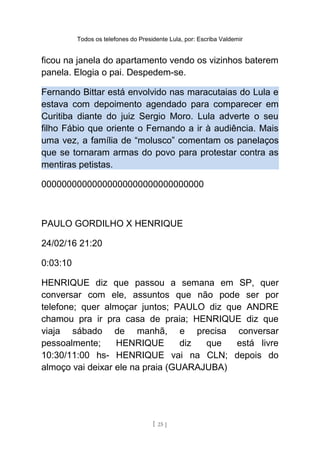 Todos os telefones do Presidente Lula, por: Escriba Valdemir
ficou na janela do apartamento vendo os vizinhos baterem
panela. Elogia o pai. Despedem-se.
Fernando Bittar está envolvido nas maracutaias do Lula e
estava com depoimento agendado para comparecer em
Curitiba diante do juiz Sergio Moro. Lula adverte o seu
filho Fábio que oriente o Fernando a ir à audiência. Mais
uma vez, a família de “molusco” comentam os panelaços
que se tornaram armas do povo para protestar contra as
mentiras petistas.
00000000000000000000000000000000
PAULO GORDILHO X HENRIQUE
24/02/16 21:20
0:03:10
HENRIQUE diz que passou a semana em SP, quer
conversar com ele, assuntos que não pode ser por
telefone; quer almoçar juntos; PAULO diz que ANDRE
chamou pra ir pra casa de praia; HENRIQUE diz que
viaja sábado de manhã, e precisa conversar
pessoalmente; HENRIQUE diz que está livre
10:30/11:00 hs- HENRIQUE vai na CLN; depois do
almoço vai deixar ele na praia (GUARAJUBA)
[ 25 ]
 