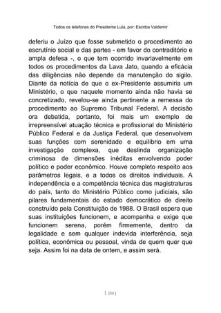 Todos os telefones do Presidente Lula, por: Escriba Valdemir
deferiu o Juízo que fosse submetido o procedimento ao
escrutínio social e das partes - em favor do contraditório e
ampla defesa -, o que tem ocorrido invariavelmente em
todos os procedimentos da Lava Jato, quando a eficácia
das diligências não depende da manutenção do sigilo.
Diante da notícia de que o ex-Presidente assumiria um
Ministério, o que naquele momento ainda não havia se
concretizado, revelou-se ainda pertinente a remessa do
procedimento ao Supremo Tribunal Federal. A decisão
ora debatida, portanto, foi mais um exemplo de
irrepreensível atuação técnica e profissional do Ministério
Público Federal e da Justiça Federal, que desenvolvem
suas funções com serenidade e equilíbrio em uma
investigação complexa, que deslinda organização
criminosa de dimensões inéditas envolvendo poder
político e poder econômico. Houve completo respeito aos
parâmetros legais, e a todos os direitos individuais. A
independência e a competência técnica das magistraturas
do país, tanto do Ministério Público como judiciais, são
pilares fundamentais do estado democrático de direito
construído pela Constituição de 1988. O Brasil espera que
suas instituições funcionem, e acompanha e exige que
funcionem serena, porém firmemente, dentro da
legalidade e sem qualquer indevida interferência, seja
política, econômica ou pessoal, vinda de quem quer que
seja. Assim foi na data de ontem, e assim será.
[ 250 ]
 
