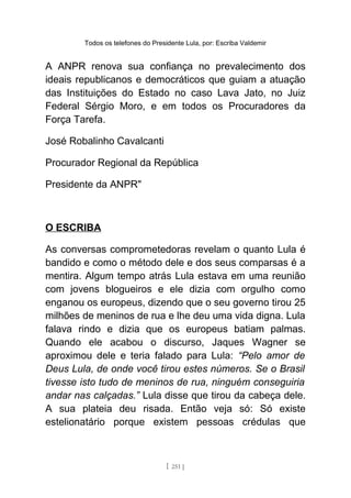 Todos os telefones do Presidente Lula, por: Escriba Valdemir
A ANPR renova sua confiança no prevalecimento dos
ideais republicanos e democráticos que guiam a atuação
das Instituições do Estado no caso Lava Jato, no Juiz
Federal Sérgio Moro, e em todos os Procuradores da
Força Tarefa.
José Robalinho Cavalcanti
Procurador Regional da República
Presidente da ANPR"
O ESCRIBA
As conversas comprometedoras revelam o quanto Lula é
bandido e como o método dele e dos seus comparsas é a
mentira. Algum tempo atrás Lula estava em uma reunião
com jovens blogueiros e ele dizia com orgulho como
enganou os europeus, dizendo que o seu governo tirou 25
milhões de meninos de rua e lhe deu uma vida digna. Lula
falava rindo e dizia que os europeus batiam palmas.
Quando ele acabou o discurso, Jaques Wagner se
aproximou dele e teria falado para Lula: “Pelo amor de
Deus Lula, de onde você tirou estes números. Se o Brasil
tivesse isto tudo de meninos de rua, ninguém conseguiria
andar nas calçadas.” Lula disse que tirou da cabeça dele.
A sua plateia deu risada. Então veja só: Só existe
estelionatário porque existem pessoas crédulas que
[ 251 ]
 