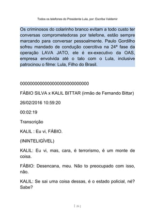 Todos os telefones do Presidente Lula, por: Escriba Valdemir
Os criminosos do colarinho branco evitam a todo custo ter
conversas comprometedoras por telefone, estão sempre
marcando para conversar pessoalmente. Paulo Gordilho
sofreu mandado de condução coercitiva na 24ª fase da
operação LAVA JATO, ele é ex-executivo da OAS,
empresa envolvida até o talo com o Lula, inclusive
patrocinou o filme: Lula, Filho do Brasil.
0000000000000000000000000000
FÁBIO SILVA x KALIL BITTAR (irmão de Fernando Bittar)
26/02/2016 10:59:20
00:02:19
Transcrição
KALIL : Eu vi, FÁBIO.
(ININTELIGÍVEL)
KALIL: Eu vi, mas, cara, é terrorismo, é um monte de
coisa.
FÁBIO: Desencana, meu. Não to preocupado com isso,
não.
KALIL: Se sai uma coisa dessas, é o estado policial, né?
Sabe?
[ 26 ]
 