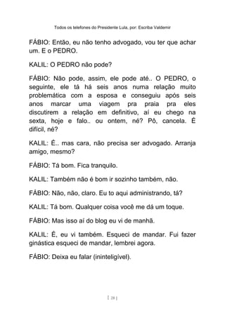 Todos os telefones do Presidente Lula, por: Escriba Valdemir
FÁBIO: Então, eu não tenho advogado, vou ter que achar
um. E o PEDRO.
KALIL: O PEDRO não pode?
FÁBIO: Não pode, assim, ele pode até.. O PEDRO, o
seguinte, ele tá há seis anos numa relação muito
problemática com a esposa e conseguiu após seis
anos marcar uma viagem pra praia pra eles
discutirem a relação em definitivo, aí eu chego na
sexta, hoje e falo.. ou ontem, né? Pô, cancela. É
difícil, né?
KALIL: É.. mas cara, não precisa ser advogado. Arranja
amigo, mesmo?
FÁBIO: Tá bom. Fica tranquilo.
KALIL: Também não é bom ir sozinho também, não.
FÁBIO: Não, não, claro. Eu to aqui administrando, tá?
KALIL: Tá bom. Qualquer coisa você me dá um toque.
FÁBIO: Mas isso aí do blog eu vi de manhã.
KALIL: É, eu vi também. Esqueci de mandar. Fui fazer
ginástica esqueci de mandar, lembrei agora.
FÁBIO: Deixa eu falar (ininteligível).
[ 28 ]
 