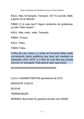 Todos os telefones do Presidente Lula, por: Escriba Valdemir
KALIL: Não, tá tranquilo. Tranquilo. Tá? To ouvindo. Belê,
a gente vai se falando.
FÁBIO: E tá tudo bem? Algum sinalzinho de problemas,
ou não? Além desse?
KALIL: Não, nada.. nada. Tranquilo.
FÁBIO: Tá bom.
KALIL: Falou.
FÁBIO: Falou.
O filho de Lula, Fabio, e o irmão de Fernando Bittar estão
conversando sobre audiência que deve ser prestada na
Operação LAVA JATO, e o filho do Lula fala que precisa
arrumar um advogado. Kalil parece estar apavorado.
0000000000000000000000000000000000
LULA x VAGNER FREITAS (presidente da CUT)
26/02/2016 13:02:33
00:03:45
TRANSCRIÇÃO
MORAES: Boa tarde! Eu gostaria de falar com DAISE.
[ 29 ]
 