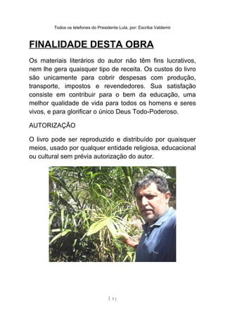 Todos os telefones do Presidente Lula, por: Escriba Valdemir
FINALIDADE DESTA OBRA
Os materiais literários do autor não têm fins lucrativos,
nem lhe gera quaisquer tipo de receita. Os custos do livro
são unicamente para cobrir despesas com produção,
transporte, impostos e revendedores. Sua satisfação
consiste em contribuir para o bem da educação, uma
melhor qualidade de vida para todos os homens e seres
vivos, e para glorificar o único Deus Todo-Poderoso.
AUTORIZAÇÃO
O livro pode ser reproduzido e distribuído por quaisquer
meios, usado por qualquer entidade religiosa, educacional
ou cultural sem prévia autorização do autor.
[ 3 ]
 