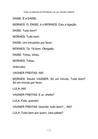 Todos os telefones do Presidente Lula, por: Escriba Valdemir
DAISE: É a DAISE.
MORAES: O, DAISE, é o MORAES. Caiu a ligação.
DAISE: Tudo bom?
MORAES: Tudo bom.
DAISE: Um minutinho por favor.
MORAES: Tá. Tá bom. Obrigado.
DAISE: Tchau, tchau.
MORAES: Tchau.
(Intervalo)
VAGNER FREITAS: Alô!
MORAES: Doutor VAGNER. Só um minuto. Tudo bom?
Só um minuto por favor.
LULA: Alô!
VAGNER FREITAS: E aí, chefia?
LULA: Fala, querido!
VAGNER FREITAS: Querido, tudo bem?... Alô?
LULA: Tudo bem pra quem, cara pálida?
[ 30 ]
 