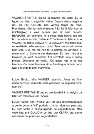 Todos os telefones do Presidente Lula, por: Escriba Valdemir
VAGNER FREITAS: Eu só tô falando pra você. Eu te
liguei pra dizer o seguinte, velho. Depois desse negócio
do.. da PETROBRAS, nós vamos largar de mão,
Presidente. Não dá mais entendeu? Eu fui lá falar com o
(ininteligível) e eles acham que tá tudo correto.
BERZOINI, por exemplo, foi a coisa mais bonita que ele
fez na vida o acordo. Entendeu? Então eu fui falar com o
VAGNER e com o BERZOINI. O BERZOINI me disse que,
na realidade, não entregou nada. Tem um acordo muito
bem feito. Que era pra não ter a derrota do Governo. É
muito ruim o Governo ser derrotado. Eu falei: não é o
Governo de você derrotado. Foi derrotado todo o nosso
projeto. Diferente de você... Os caras não é só ela
também. Os caras também tão achando que tá tudo bem.
Que o mundo tá uma maravilha.
LULA: Então.. Mas VAGNER, querido. Antes de ficar
muito nervoso, vamos ter uma conversa na segunda-feira,
querido?
VAGNER FREITAS: É que eu preciso definir a posição da
CUT em relação a isso. Anota...
LULA: "Vamo" ver..."Vamo" ver.. ter uma conversa porque
a gente poderia.."cê" poderia chamar algumas pessoas.
Eu nem tenho a minha agenda de segunda-feira. Mas
você liga pra CLAUDIA ou liga pra CLARA pra gente
conversar um pouco na segunda-feira.
[ 31 ]
 