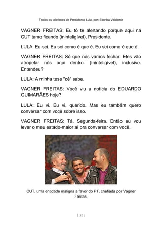 Todos os telefones do Presidente Lula, por: Escriba Valdemir
VAGNER FREITAS: Eu tô te alertando porque aqui na
CUT tamo ficando (ininteligível), Presidente.
LULA: Eu sei. Eu sei como é que é. Eu sei como é que é.
VAGNER FREITAS: Só que nós vamos fechar. Eles vão
atropelar nós aqui dentro. (Ininteligível), inclusive.
Entendeu?
LULA: A minha tese "cê" sabe.
VAGNER FREITAS: Você viu a notícia do EDUARDO
GUIMARÃES hoje?
LULA: Eu vi. Eu vi, querido. Mas eu também quero
conversar com você sobre isso.
VAGNER FREITAS: Tá. Segunda-feira. Então eu vou
levar o meu estado-maior aí pra conversar com você.
CUT, uma entidade maligna a favor do PT, chefiada por Vagner
Freitas.
[ 32 ]
 