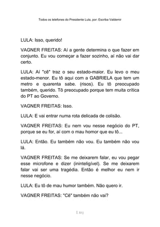 Todos os telefones do Presidente Lula, por: Escriba Valdemir
LULA: Isso, querido!
VAGNER FREITAS: Aí a gente determina o que fazer em
conjunto. Eu vou começar a fazer sozinho, aí não vai dar
certo.
LULA: Aí "cê" traz o seu estado-maior. Eu levo o meu
estado-menor. Eu tô aqui com a GABRIELA que tem um
metro e quarenta sabe. (risos). Eu tô preocupado
também, querido. Tô preocupado porque tem muita crítica
do PT ao Governo.
VAGNER FREITAS: Isso.
LULA: E vai entrar numa rota delicada de colisão.
VAGNER FREITAS: Eu nem vou nesse negócio do PT,
porque se eu for, aí com o mau homor que eu tô...
LULA: Então. Eu também não vou. Eu também não vou
lá.
VAGNER FREITAS: Se me deixarem falar, eu vou pegar
esse microfone e dizer (ininteligível). Se me deixarem
falar vai ser uma tragédia. Então é melhor eu nem ir
nesse negócio.
LULA: Eu tô de mau humor também. Não quero ir.
VAGNER FREITAS: "Cê" também não vai?
[ 33 ]
 