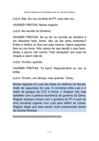 Todos os telefones do Presidente Lula, por: Escriba Valdemir
LULA: Não. Eu vou na festa do PT, mas não vou...
VAGNER FREITAS: Nesse negócio.
LULA: Na reunião do Diretório.
VAGNER FREITAS: Se eu for na reunião do diretório e
me deixarem falar, bicho, não vai dar certo entendeu?
Então é melhor eu ficar por aqui mesmo. Agora segunda-
feira eu vou levar. Nós vamos ter que decidir o que fazer.
Daqui a pouco nós vamos "tudo abraçado" pra casa do
chapéu e assim não dá.
LULA: Tá bom, querido.
VAGNER FREITAS: Tá bom? Segunda-feira eu vou aí
então.
LULA: Tá bom. Um abraço, meu querido. Tchau.
Muitas ligações do Lula são feitas do telefone do Morais,
chefe de segurança do Lula. A conversa entre Lula e o
chefe da gangue da CUT é tensa, o Wagner não esta
satisfeito com a politica econômica do governo da Dilma.
Wagner ameaça romper com o governo do PT e quer ter
uma conversa urgente com Lula para definir as coisas.
Wagner alega que esta sendo muito pressionado dentro
da Central Sindical.
0000000000000000000000000000000
[ 34 ]
 