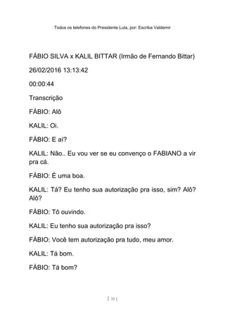 Todos os telefones do Presidente Lula, por: Escriba Valdemir
FÁBIO SILVA x KALIL BITTAR (Irmão de Fernando Bittar)
26/02/2016 13:13:42
00:00:44
Transcrição
FÁBIO: Alô
KALIL: Oi.
FÁBIO: E aí?
KALIL: Não.. Eu vou ver se eu convenço o FABIANO a vir
pra cá.
FÁBIO: É uma boa.
KALIL: Tá? Eu tenho sua autorização pra isso, sim? Alô?
Alô?
FÁBIO: Tô ouvindo.
KALIL: Eu tenho sua autorização pra isso?
FÁBIO: Você tem autorização pra tudo, meu amor.
KALIL: Tá bom.
FÁBIO: Tá bom?
[ 35 ]
 