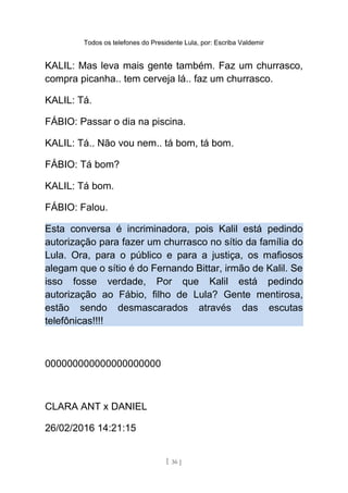 Todos os telefones do Presidente Lula, por: Escriba Valdemir
KALIL: Mas leva mais gente também. Faz um churrasco,
compra picanha.. tem cerveja lá.. faz um churrasco.
KALIL: Tá.
FÁBIO: Passar o dia na piscina.
KALIL: Tá.. Não vou nem.. tá bom, tá bom.
FÁBIO: Tá bom?
KALIL: Tá bom.
FÁBIO: Falou.
Esta conversa é incriminadora, pois Kalil está pedindo
autorização para fazer um churrasco no sítio da família do
Lula. Ora, para o público e para a justiça, os mafiosos
alegam que o sítio é do Fernando Bittar, irmão de Kalil. Se
isso fosse verdade, Por que Kalil está pedindo
autorização ao Fábio, filho de Lula? Gente mentirosa,
estão sendo desmascarados através das escutas
telefônicas!!!!
000000000000000000000
CLARA ANT x DANIEL
26/02/2016 14:21:15
[ 36 ]
 