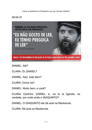 Todos os telefones do Presidente Lula, por: Escriba Valdemir
00:04:31
DANIEL: Alô?
CLARA: Oi, DANIEL?
DANIEL: Isso, tudo bem?
CLARA: Como vai?
DANIEL: Muito bem, e você?
CLARA: Certinho. DANIEL, é.. eu to te ligando, na
verdade, por onde anda o GIAQUINTO?
DANIEL: O GIAQUINTO ele dá aula na Mackenzie.
CLARA: Dá aula no Mackenzie.
[ 37 ]
 