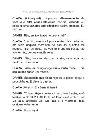 Todos os telefones do Presidente Lula, por: Escriba Valdemir
CLARA: (ininteligível) porque eu, diferentemente de
você, que 949 coisas diferentes por dia, entende, eu
entro só uma vez, dou uma olhadinha assim, entende.. Eu
não vou..
DANIEL: Não, eu fico ligado no celular, né?
CLARA: É, então, mas você posta muito mais.. sabe, eu
me sinto naquela maratona de não sei quantos mil
metros.. falei, ah, não.. não vou ler o que ele posta, não
vou ler não, porque é muita coisa..
DANIEL: Não, mas eu devo acha sim, num lugar ou
noutro eu devo achar.
CLARA: Falou, eu te agradeço muito muito muito. E me
liga, ou me passa um recado..
DANIEL: Eu acredito que ainda hoje eu te passo, daqui a
pouquinho eu já devo te passar.
CLARA: Ah legal. E a Berta tá bem?
DANIEL: Tá bem. Hoje a gente vai num, hoje à noite, você
lembra da CECILIA LUCHESI, né? Essa você lembra, né?
Ela está lançando um livro que é o mestrado dela,
qualquer coisa assim.
CLARA: Ai que legal.
[ 40 ]
 