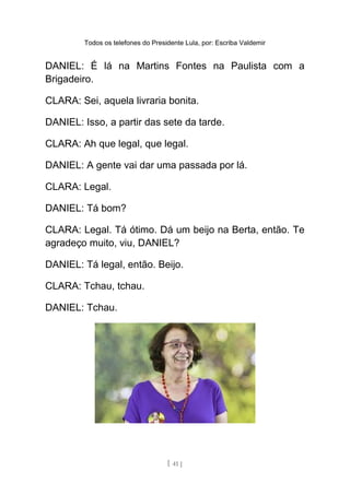 Todos os telefones do Presidente Lula, por: Escriba Valdemir
DANIEL: É lá na Martins Fontes na Paulista com a
Brigadeiro.
CLARA: Sei, aquela livraria bonita.
DANIEL: Isso, a partir das sete da tarde.
CLARA: Ah que legal, que legal.
DANIEL: A gente vai dar uma passada por lá.
CLARA: Legal.
DANIEL: Tá bom?
CLARA: Legal. Tá ótimo. Dá um beijo na Berta, então. Te
agradeço muito, viu, DANIEL?
DANIEL: Tá legal, então. Beijo.
CLARA: Tchau, tchau.
DANIEL: Tchau.
[ 41 ]
 