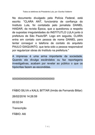 Todos os telefones do Presidente Lula, por: Escriba Valdemir
No documento divulgado pela Polícia Federal, está
escrito: "CLARA ANT, funcionária de confiança do
Instituto Lula, foi contatada pelo jornalista DANIEL
HAIDAR, da revista Época, que a questionou a respeito
de supostas irregularidades do INSTITUTLO LULA junto à
prefeitura de São Paulo/SP. Logo em seguida, CLARA
entra em contato com pessoa de nome DANIEL para
tentar conseguir o telefone de contato do arquiteto
PAULO GIAQUINTO, que teria sido a pessoa responsável
por regularizar obras do Instituto na prefeitura."
A imprensa é uma arma importante da sociedade.
Quando ela divulga escândalos ou faz reportagens
investigativas, acabam por revelar ao público o que os
hipócritas fazem as escondidas.
0000000000000000000000000000
FÁBIO SILVA x KALIL BITTAR (Irmão de Fernando Bittar)
26/02/2016 14:26:59
00:02:04
Transcrição
FÁBIO: Alô
[ 42 ]
 