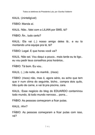 Todos os telefones do Presidente Lula, por: Escriba Valdemir
KALIL: (ininteligível)
FÁBIO: Manda aí.
KALIL: Não.. falei com a LILIAN por SMS, tá?
FÁBIO: Ãn.. tudo certo?
KALIL: Ela vai (..) nosso amigo deles lá.. e eu to
montando uma equipe pra lá, tá?
FÁBIO: Legal. E que horas você vai?
KALIL: Não sei. Vou daqui a pouco.. mais tarde eu te ligo..
eu vou pedir teus conselhos pros horários..
FÁBIO: Tá bom. Eu vou..
KALIL: (..) de noite, de manhã.. (risos)
FÁBIO: (risos) não, mas ó, agora sério, eu acho que tem
que ir num clima do seguinte, bicho.. compra dois quilo,
três quilo de carne, e vai lá pra piscina, cara.
KALIL: Esse negócio do blog do EDUARDO contaminou
todo mundo, tá todo mundo nervoso... porra...
FÁBIO: As pessoas começaram a ficar putas.
KALIL: Ahn?
FÁBIO: As pessoas começaram a ficar putas com isso,
né?
[ 43 ]
 