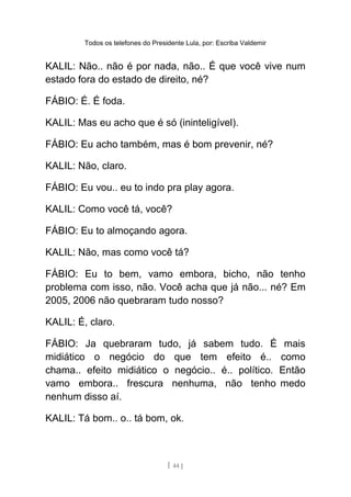 Todos os telefones do Presidente Lula, por: Escriba Valdemir
KALIL: Não.. não é por nada, não.. É que você vive num
estado fora do estado de direito, né?
FÁBIO: É. É foda.
KALIL: Mas eu acho que é só (ininteligível).
FÁBIO: Eu acho também, mas é bom prevenir, né?
KALIL: Não, claro.
FÁBIO: Eu vou.. eu to indo pra play agora.
KALIL: Como você tá, você?
FÁBIO: Eu to almoçando agora.
KALIL: Não, mas como você tá?
FÁBIO: Eu to bem, vamo embora, bicho, não tenho
problema com isso, não. Você acha que já não... né? Em
2005, 2006 não quebraram tudo nosso?
KALIL: É, claro.
FÁBIO: Ja quebraram tudo, já sabem tudo. É mais
midiático o negócio do que tem efeito é.. como
chama.. efeito midiático o negócio.. é.. político. Então
vamo embora.. frescura nenhuma, não tenho medo
nenhum disso aí.
KALIL: Tá bom.. o.. tá bom, ok.
[ 44 ]
 