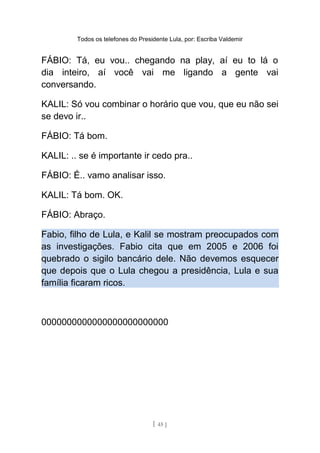 Todos os telefones do Presidente Lula, por: Escriba Valdemir
FÁBIO: Tá, eu vou.. chegando na play, aí eu to lá o
dia inteiro, aí você vai me ligando a gente vai
conversando.
KALIL: Só vou combinar o horário que vou, que eu não sei
se devo ir..
FÁBIO: Tá bom.
KALIL: .. se é importante ir cedo pra..
FÁBIO: É.. vamo analisar isso.
KALIL: Tá bom. OK.
FÁBIO: Abraço.
Fabio, filho de Lula, e Kalil se mostram preocupados com
as investigações. Fabio cita que em 2005 e 2006 foi
quebrado o sigilo bancário dele. Não devemos esquecer
que depois que o Lula chegou a presidência, Lula e sua
família ficaram ricos.
0000000000000000000000000
[ 45 ]
 