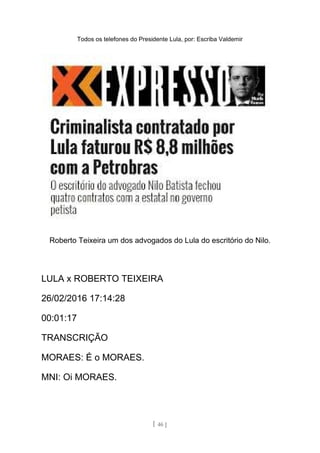 Todos os telefones do Presidente Lula, por: Escriba Valdemir
Roberto Teixeira um dos advogados do Lula do escritório do Nilo.
LULA x ROBERTO TEIXEIRA
26/02/2016 17:14:28
00:01:17
TRANSCRIÇÃO
MORAES: É o MORAES.
MNI: Oi MORAES.
[ 46 ]
 