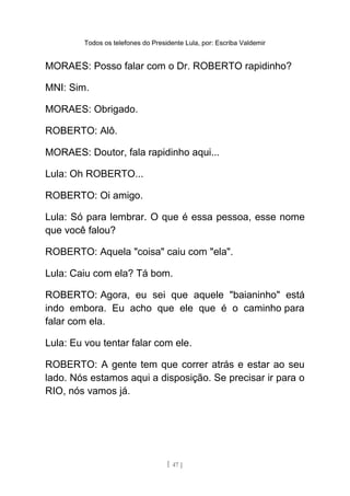 Todos os telefones do Presidente Lula, por: Escriba Valdemir
MORAES: Posso falar com o Dr. ROBERTO rapidinho?
MNI: Sim.
MORAES: Obrigado.
ROBERTO: Alô.
MORAES: Doutor, fala rapidinho aqui...
Lula: Oh ROBERTO...
ROBERTO: Oi amigo.
Lula: Só para lembrar. O que é essa pessoa, esse nome
que você falou?
ROBERTO: Aquela "coisa" caiu com "ela".
Lula: Caiu com ela? Tá bom.
ROBERTO: Agora, eu sei que aquele "baianinho" está
indo embora. Eu acho que ele que é o caminho para
falar com ela.
Lula: Eu vou tentar falar com ele.
ROBERTO: A gente tem que correr atrás e estar ao seu
lado. Nós estamos aqui a disposição. Se precisar ir para o
RIO, nós vamos já.
[ 47 ]
 