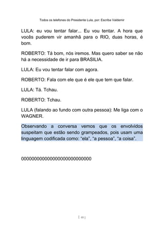 Todos os telefones do Presidente Lula, por: Escriba Valdemir
LULA: eu vou tentar falar... Eu vou tentar. A hora que
vocês puderem vir amanhã para o RIO, duas horas, é
bom.
ROBERTO: Tá bom, nós iremos. Mas quero saber se não
há a necessidade de ir para BRASILIA.
LULA: Eu vou tentar falar com agora.
ROBERTO: Fala com ele que é ele que tem que falar.
LULA: Tá. Tchau.
ROBERTO: Tchau.
LULA (falando ao fundo com outra pessoa): Me liga com o
WAGNER.
Observando a conversa vemos que os envolvidos
suspeitam que estão sendo grampeados, pois usam uma
linguagem codificada como: “ela”, “a pessoa”, “a coisa”.
000000000000000000000000000
[ 48 ]
 