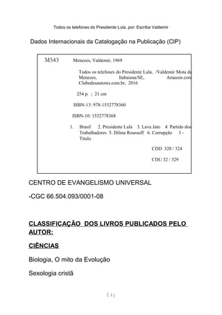 Todos os telefones do Presidente Lula, por: Escriba Valdemir
Dados Internacionais da Catalogação na Publicação (CIP)
CENTRO DE EVANGELISMO UNIVERSAL
-CGC 66.504.093/0001-08
CLASSIFICAÇÃO DOS LIVROS PUBLICADOS PELO
AUTOR:
CIÊNCIAS
Biologia, O mito da Evolução
Sexologia cristã
[ 5 ]
M543 Menezes, Valdemir, 1969
Todos os telefones do Presidente Lula, /Valdemir Mota de
Menezes, Itabaiana/SE, Amazon.com
Clubedesautores.com.br, 2016
254 p. ; 21 cm
ISBN-13: 978-1532778360
ISBN-10: 1532778368
1. Brasil 2. Presidente Lula 3. Lava Jato 4. Partido dos
Trabalhadores 5. Dilma Rousseff 6. Corrupção I -
Titulo
CDD 320 / 324
CDU 32 / 329
 
