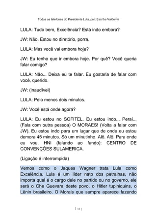 Todos os telefones do Presidente Lula, por: Escriba Valdemir
LULA: Tudo bem, Excelência? Está indo embora?
JW: Não. Estou no diretório, porra.
LULA: Mas você vai embora hoje?
JW: Eu tenho que ir embora hoje. Por quê? Você queria
falar comigo?
LULA: Não... Deixa eu te falar. Eu gostaria de falar com
você, querido.
JW: (inaudível)
LULA: Pelo menos dois minutos.
JW: Você está onde agora?
LULA: Eu estou no SOFITEL. Eu estou indo... Peraí...
(Fala com outra pessoa) O MORAES! (Volta a falar com
JW). Eu estou indo para um lugar que de onde eu estou
demora 45 minutos. Só um minutinho. Alô. Alô. Para onde
eu vou. HNI (falando ao fundo): CENTRO DE
CONVENÇÕES SULAMERICA.
(Ligação é interrompida)
Vemos como o Jaques Wagner trata Lula como
Excelência. Lula é um líder nato dos petralhas, não
importa qual é o cargo dele no partido ou no governo, ele
será o Che Guevara deste povo, o Hitler tupiniquins, o
Lênin brasileiro. O Morais que sempre aparece fazendo
[ 50 ]
 