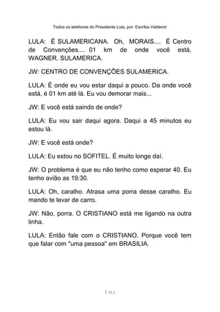 Todos os telefones do Presidente Lula, por: Escriba Valdemir
LULA: É SULAMERICANA. Oh, MORAIS.... É Centro
de Convenções.... 01 km de onde você está,
WAGNER. SULAMERICA.
JW: CENTRO DE CONVENÇÕES SULAMERICA.
LULA: É onde eu vou estar daqui a pouco. Da onde você
está, é 01 km até lá. Eu vou demorar mais...
JW: E você está saindo de onde?
LULA: Eu vou sair daqui agora. Daqui a 45 minutos eu
estou lá.
JW: E você está onde?
LULA: Eu estou no SOFITEL. É muito longe daí.
JW: O problema é que eu não tenho como esperar 40. Eu
tenho avião as 19:30.
LULA: Oh, caralho. Atrasa uma porra desse caralho. Eu
mando te levar de carro.
JW: Não, porra. O CRISTIANO está me ligando na outra
linha.
LULA: Então fale com o CRISTIANO. Porque você tem
que falar com "uma pessoa" em BRASILIA.
[ 52 ]
 