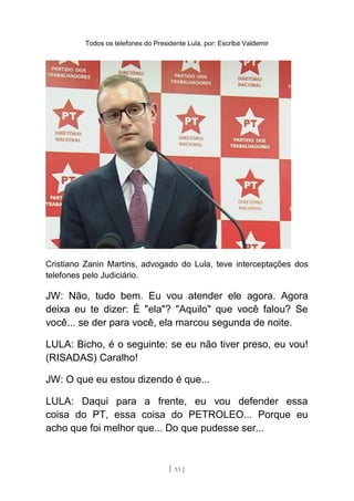 Todos os telefones do Presidente Lula, por: Escriba Valdemir
Cristiano Zanin Martins, advogado do Lula, teve interceptações dos
telefones pelo Judiciário.
JW: Não, tudo bem. Eu vou atender ele agora. Agora
deixa eu te dizer: É "ela"? "Aquilo" que você falou? Se
você... se der para você, ela marcou segunda de noite.
LULA: Bicho, é o seguinte: se eu não tiver preso, eu vou!
(RISADAS) Caralho!
JW: O que eu estou dizendo é que...
LULA: Daqui para a frente, eu vou defender essa
coisa do PT, essa coisa do PETROLEO... Porque eu
acho que foi melhor que... Do que pudesse ser...
[ 53 ]
 